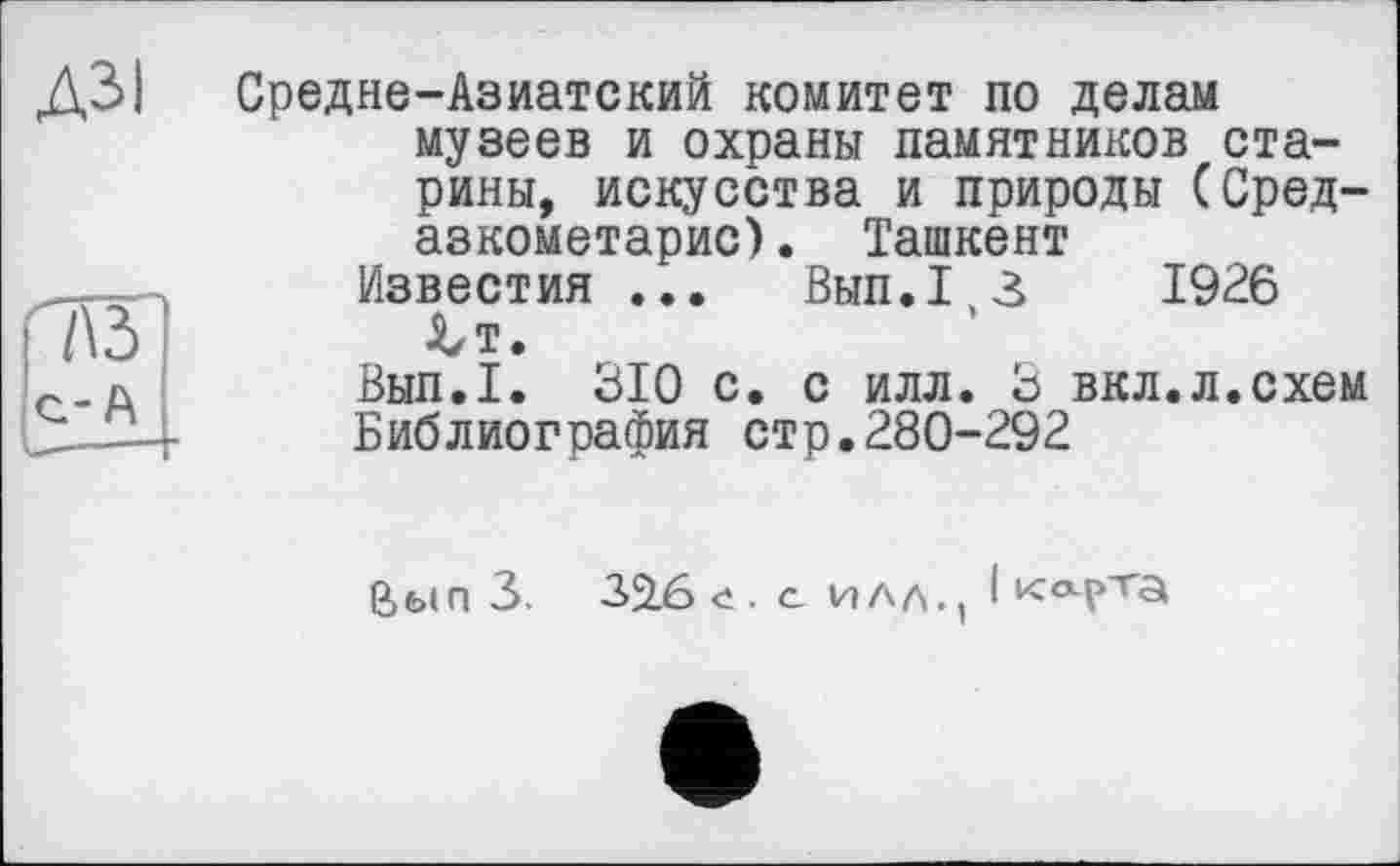 ﻿73 с-А
Д3>| Средне-Азиатский комитет по делам музеев и охраны памятников старины, искусства и природы (Сред-азкометарис). Ташкент
Известия ...	Вып.1,3	1926
J^t.
Вып.1. 310 с. с илл. 3 вкл.л.схем Библиография стр.280-292
Вып 3. 32.6 е. с , I клрта